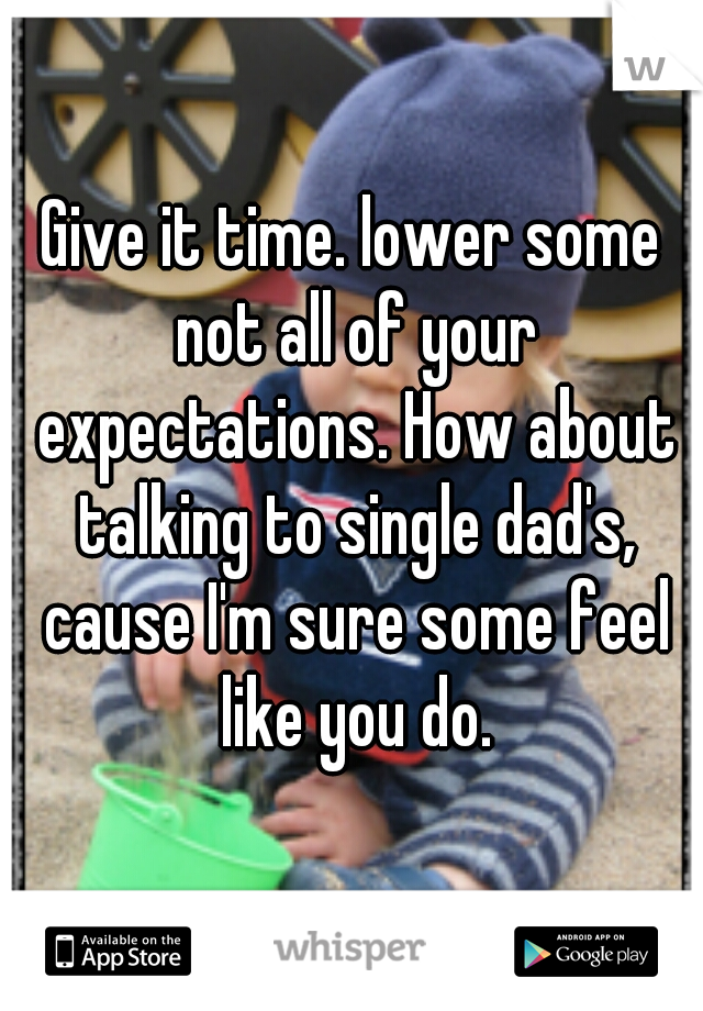 Give it time. lower some not all of your expectations. How about talking to single dad's, cause I'm sure some feel like you do.