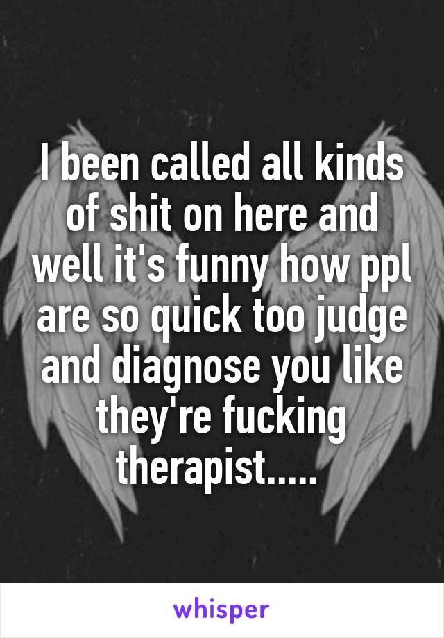 I been called all kinds of shit on here and well it's funny how ppl are so quick too judge and diagnose you like they're fucking therapist..... 