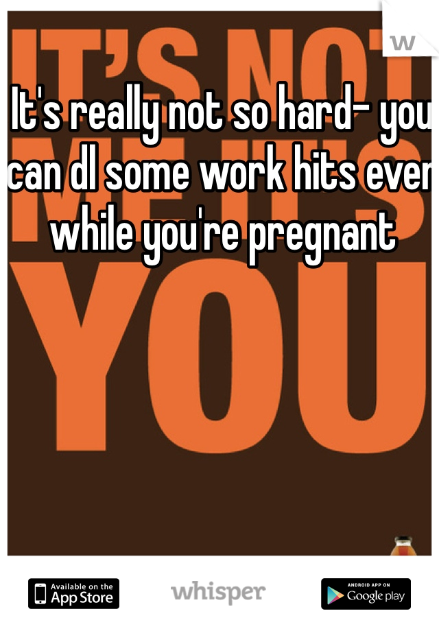 It's really not so hard- you can dl some work hits even while you're pregnant 