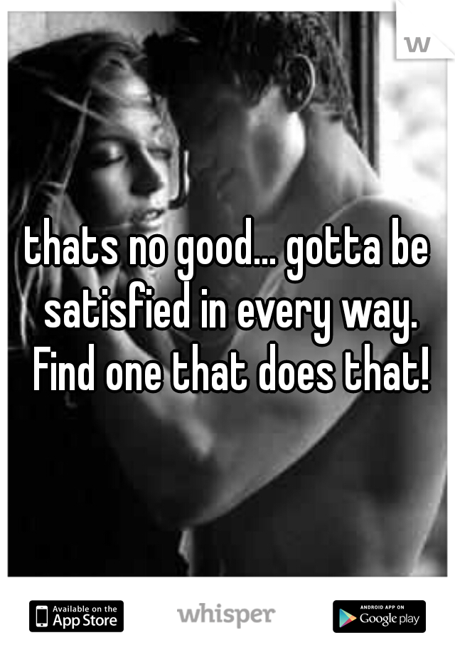 thats no good... gotta be satisfied in every way. Find one that does that!