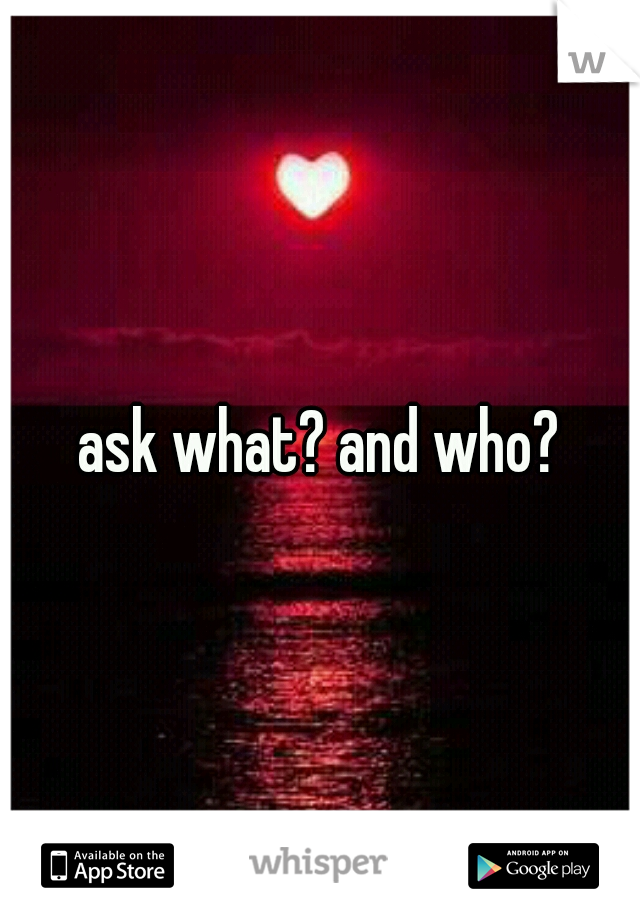 ask what? and who?