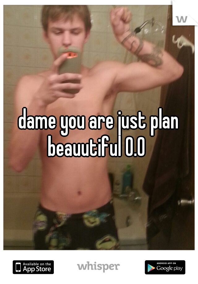 dame you are just plan beauutiful 0.0  