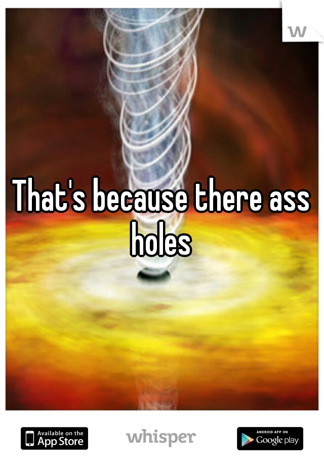 That's because there ass holes 