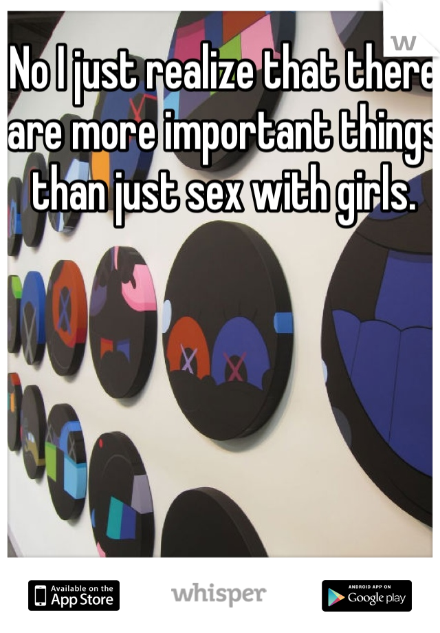 No I just realize that there are more important things than just sex with girls. 