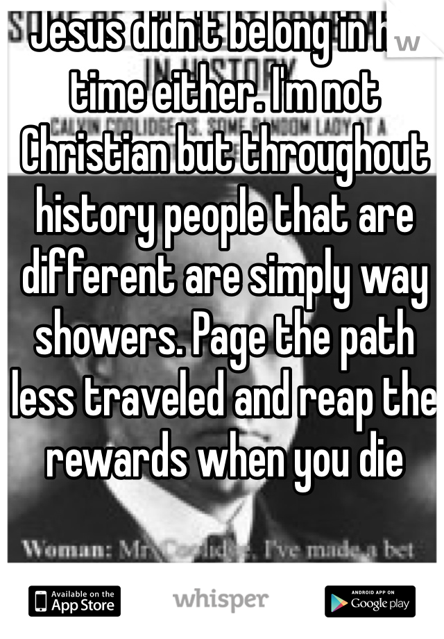Jesus didn't belong in his time either. I'm not Christian but throughout history people that are different are simply way showers. Page the path less traveled and reap the rewards when you die