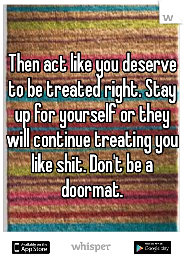 Then act like you deserve to be treated right. Stay up for yourself or they will continue treating you like shit. Don't be a doormat.