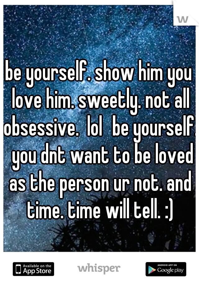 be yourself. show him you love him. sweetly. not all obsessive.  lol
be yourself.  you dnt want to be loved as the person ur not. and time. time will tell. :)