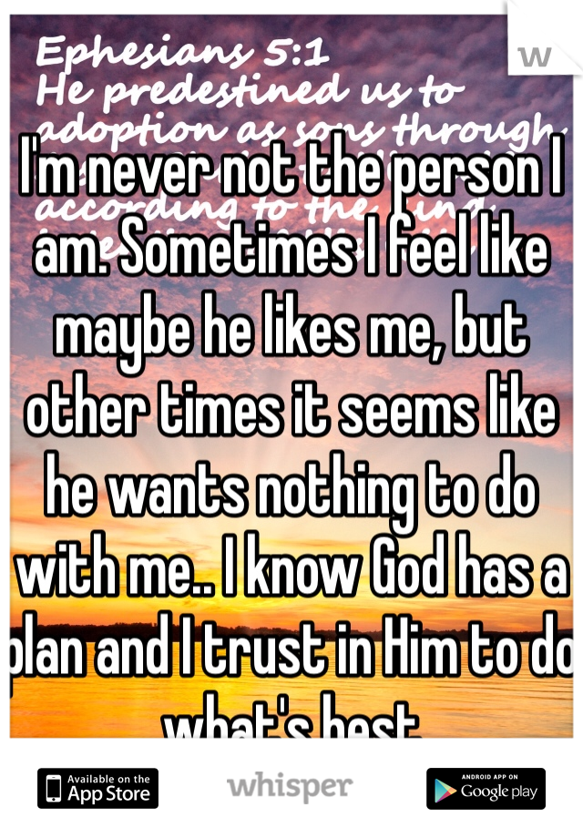 I'm never not the person I am. Sometimes I feel like maybe he likes me, but other times it seems like he wants nothing to do with me.. I know God has a plan and I trust in Him to do what's best