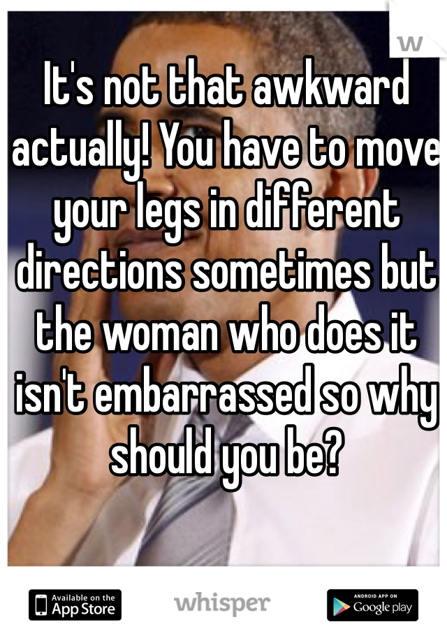 It's not that awkward actually! You have to move your legs in different directions sometimes but the woman who does it isn't embarrassed so why should you be?