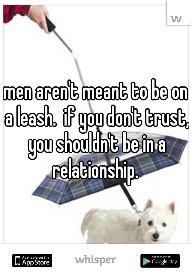 men aren't meant to be on a leash.  if you don't trust, you shouldn't be in a relationship. 