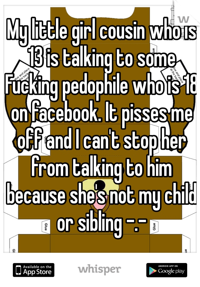 My little girl cousin who is 13 is talking to some Fucking pedophile who is 18 on facebook. It pisses me off and I can't stop her from talking to him because she's not my child or sibling -.- 