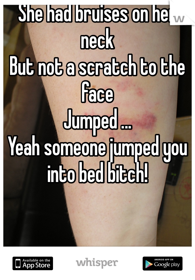 She had bruises on her neck
But not a scratch to the face 
Jumped ...
Yeah someone jumped you into bed bitch! 
