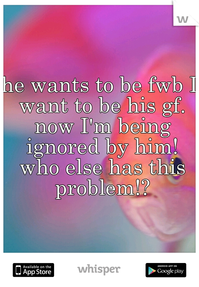 he wants to be fwb I want to be his gf. now I'm being ignored by him! who else has this problem!?