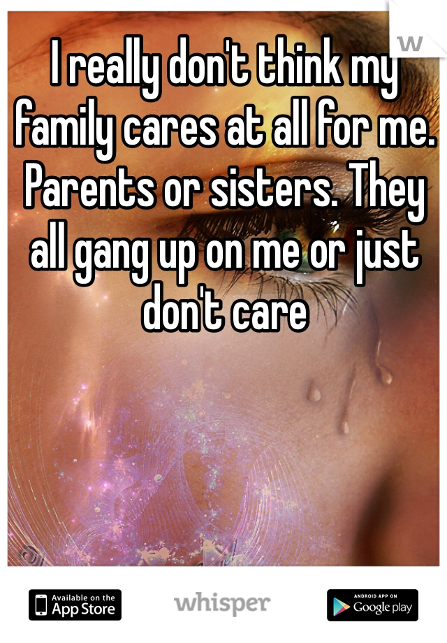 I really don't think my family cares at all for me. Parents or sisters. They all gang up on me or just don't care 