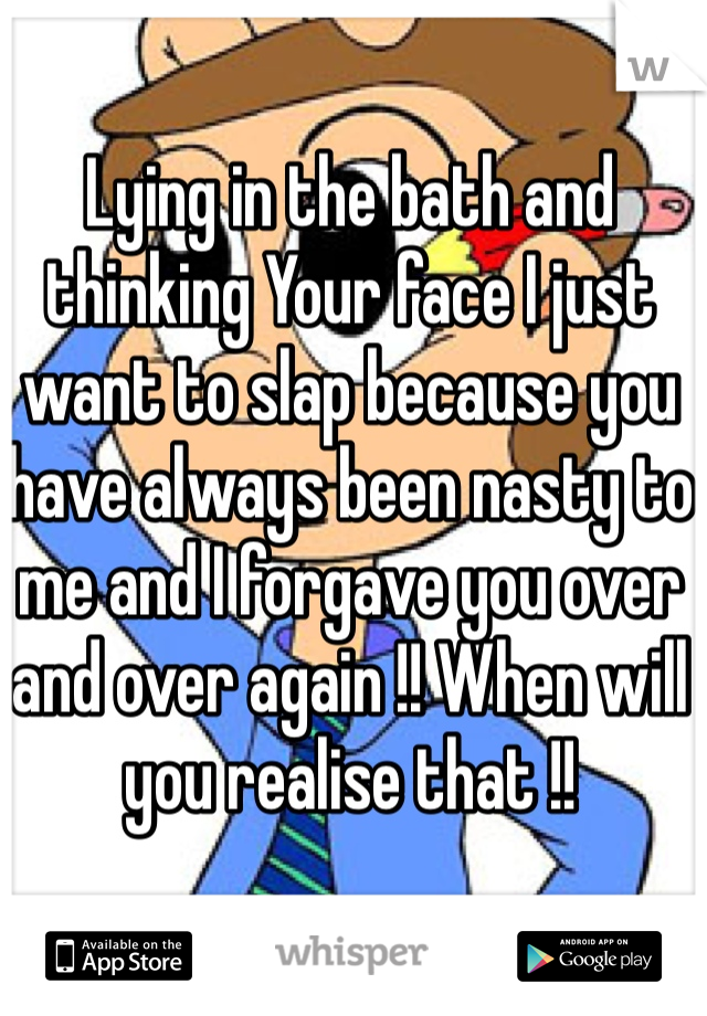 Lying in the bath and thinking Your face I just want to slap because you have always been nasty to me and I forgave you over and over again !! When will you realise that !!  