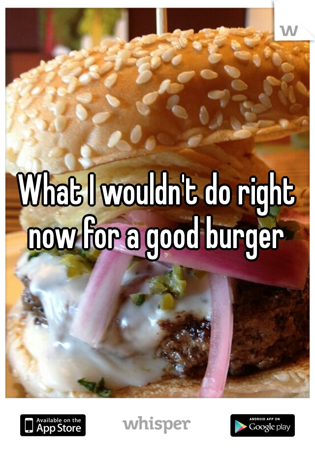 What I wouldn't do right now for a good burger 