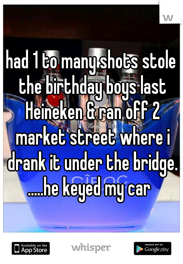 had 1 to many shots stole the birthday boys last Heineken & ran off 2 market street where i drank it under the bridge.

.....he keyed my car 