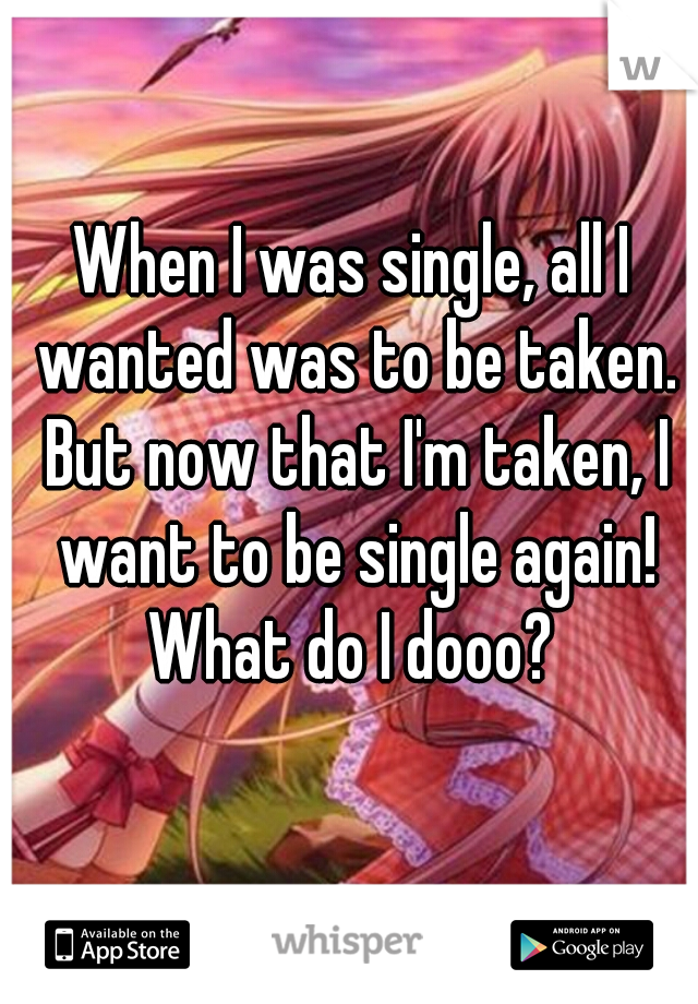When I was single, all I wanted was to be taken. But now that I'm taken, I want to be single again! What do I dooo? 