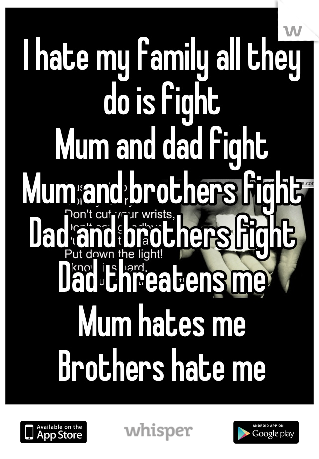 I hate my family all they do is fight 
Mum and dad fight
Mum and brothers fight
Dad and brothers fight
Dad threatens me
Mum hates me
Brothers hate me
