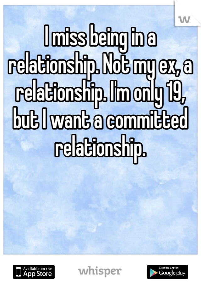 I miss being in a relationship. Not my ex, a relationship. I'm only 19, but I want a committed relationship.