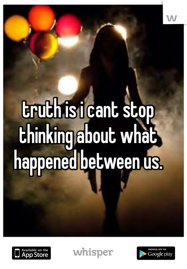 truth is i cant stop thinking about what happened between us.