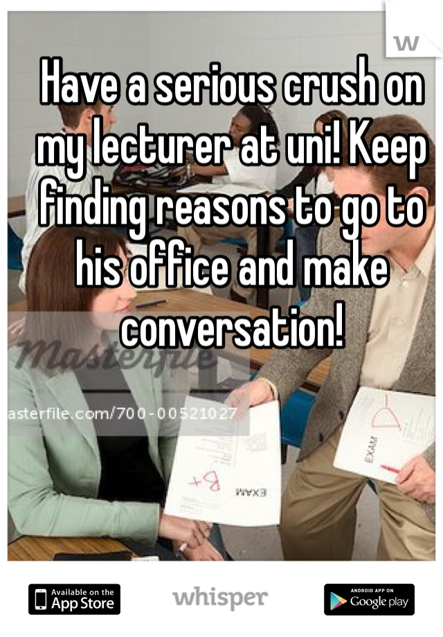 Have a serious crush on my lecturer at uni! Keep finding reasons to go to his office and make conversation! 
