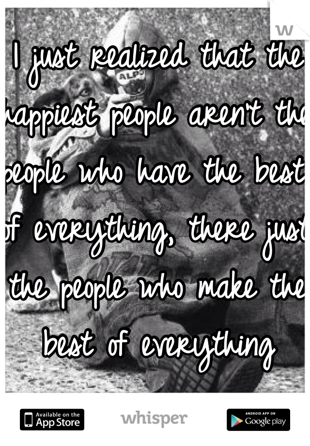 I just realized that the happiest people aren't the people who have the best of everything, there just the people who make the best of everything