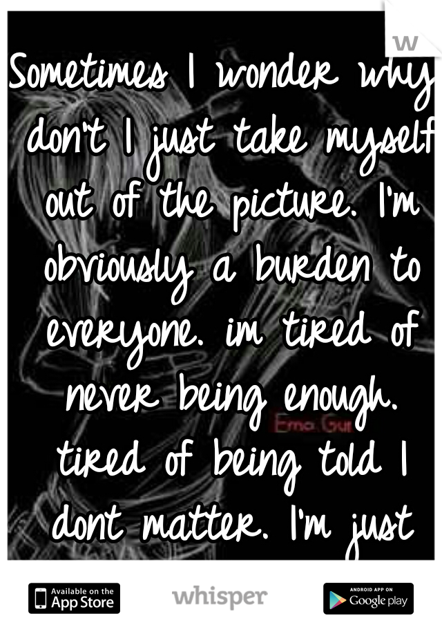 Sometimes I wonder why don't I just take myself out of the picture. I'm obviously a burden to everyone. im tired of never being enough. tired of being told I dont matter. I'm just tired . . . . 