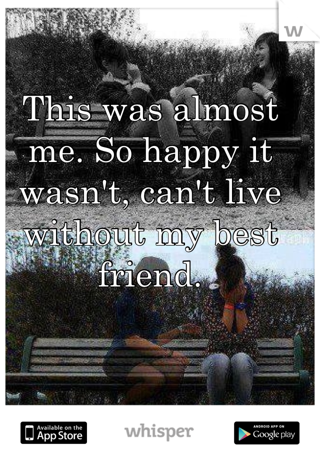 This was almost me. So happy it wasn't, can't live without my best friend. 