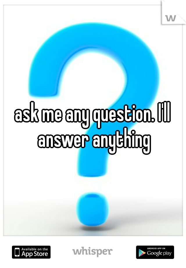 ask me any question. I'll answer anything