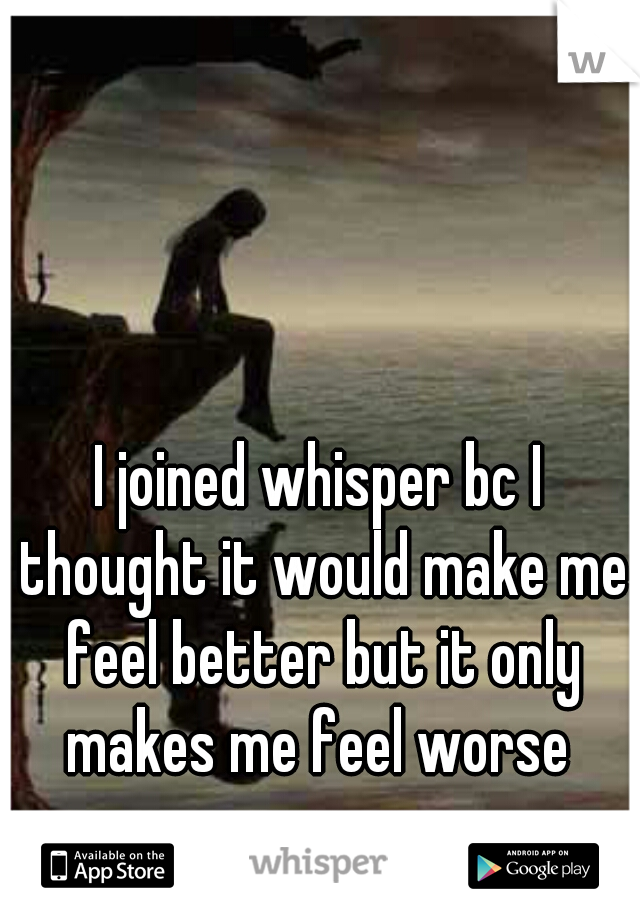 I joined whisper bc I thought it would make me feel better but it only makes me feel worse 