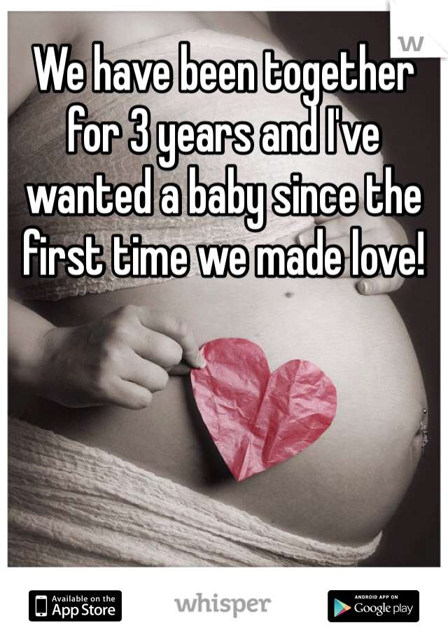 We have been together for 3 years and I've wanted a baby since the first time we made love!