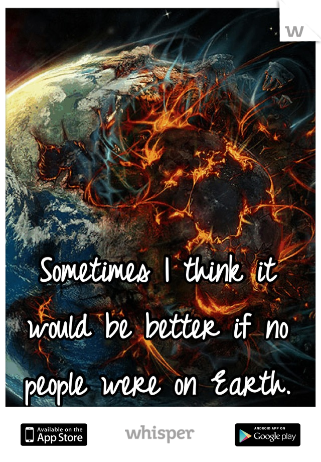 Sometimes I think it would be better if no people were on Earth.