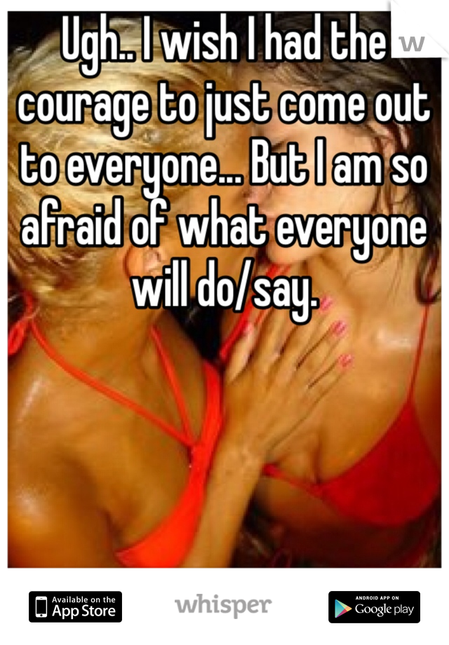 Ugh.. I wish I had the courage to just come out to everyone... But I am so afraid of what everyone will do/say.