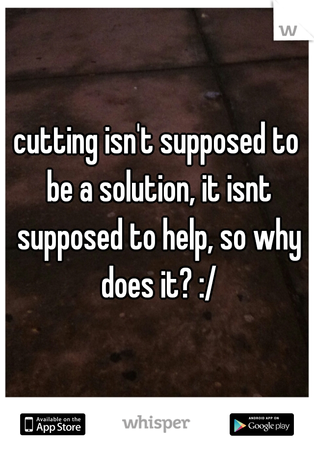 cutting isn't supposed to be a solution, it isnt supposed to help, so why does it? :/