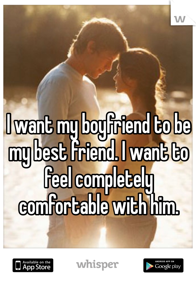 I want my boyfriend to be my best friend. I want to feel completely comfortable with him.  