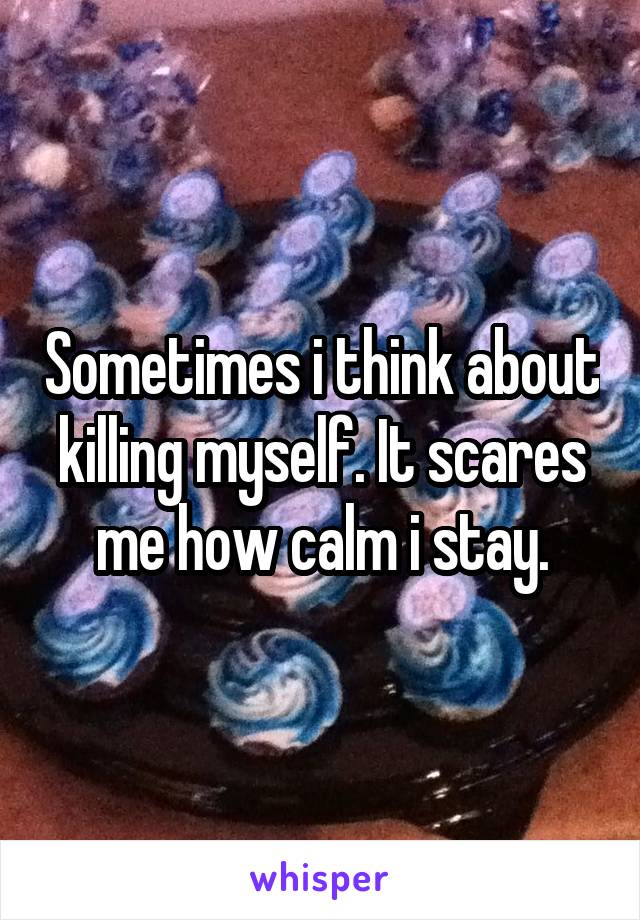 Sometimes i think about killing myself. It scares me how calm i stay.
