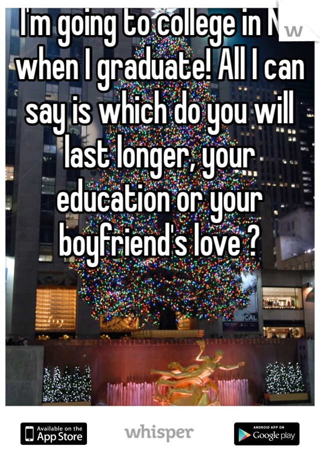 I'm going to college in NY when I graduate! All I can say is which do you will last longer, your education or your boyfriend's love ?