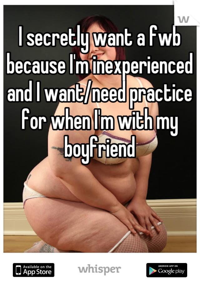 I secretly want a fwb because I'm inexperienced and I want/need practice for when I'm with my boyfriend