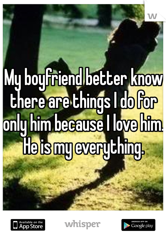 My boyfriend better know there are things I do for only him because I love him. He is my everything. 