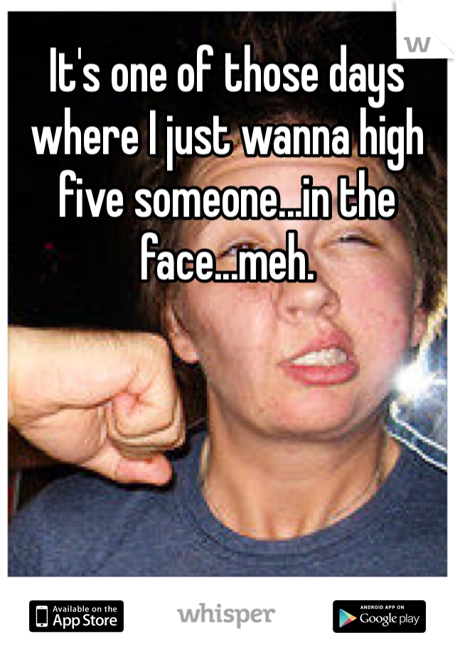 It's one of those days where I just wanna high five someone...in the face...meh. 