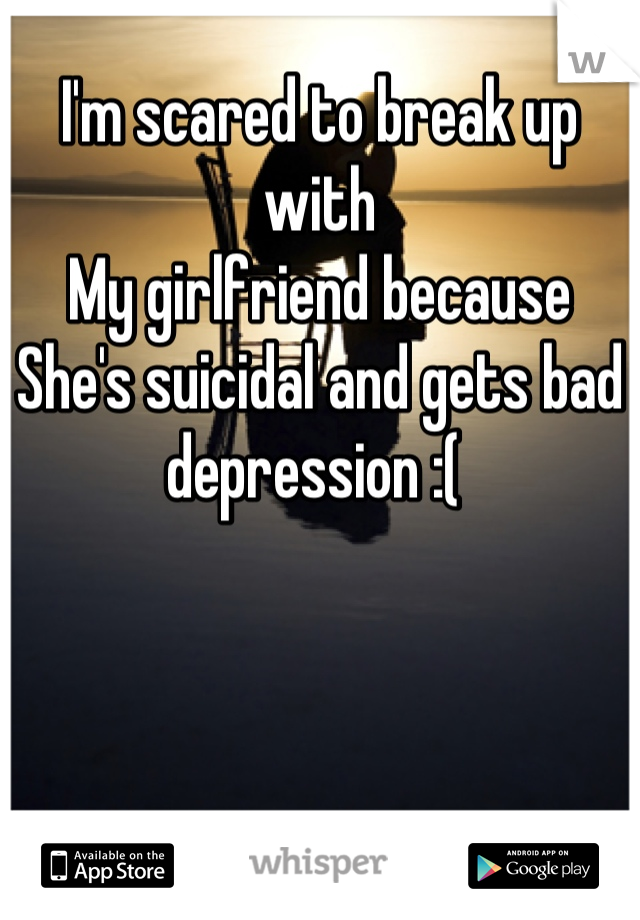 I'm scared to break up with 
My girlfriend because
She's suicidal and gets bad depression :( 