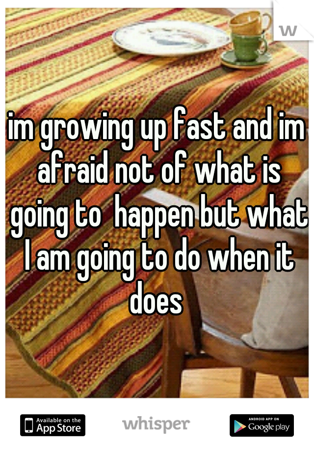 im growing up fast and im afraid not of what is going to  happen but what I am going to do when it does 