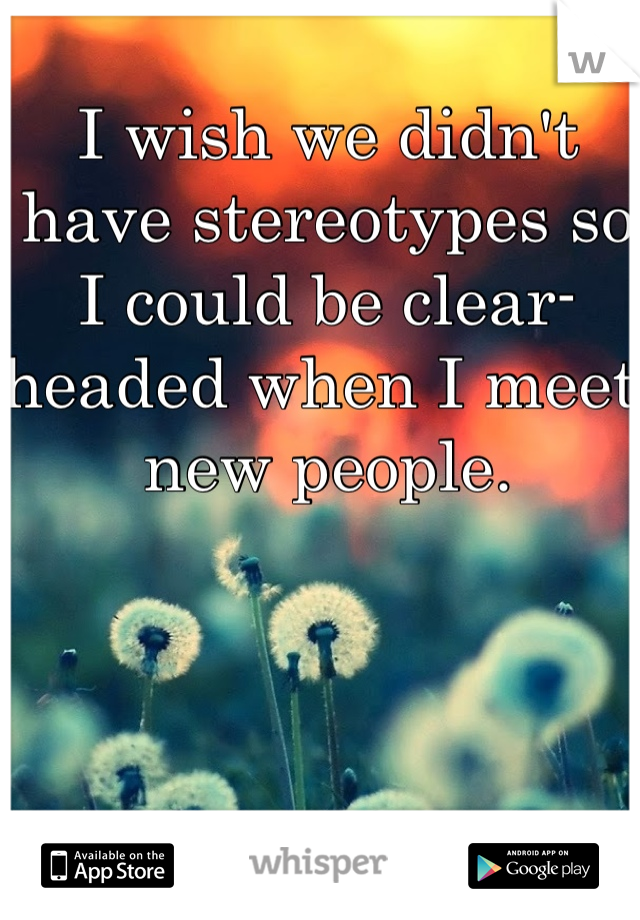 I wish we didn't have stereotypes so I could be clear-headed when I meet new people. 