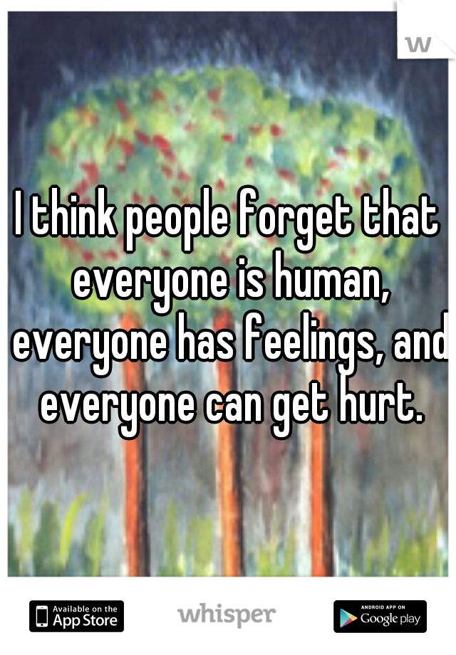 I think people forget that everyone is human, everyone has feelings, and everyone can get hurt.