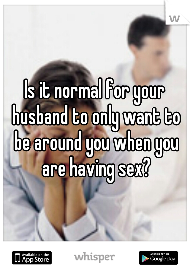 Is it normal for your husband to only want to be around you when you are having sex?