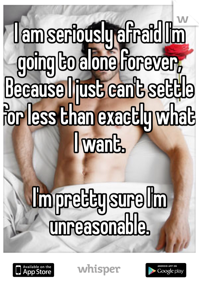 I am seriously afraid I'm going to alone forever,
Because I just can't settle for less than exactly what I want.

I'm pretty sure I'm unreasonable.