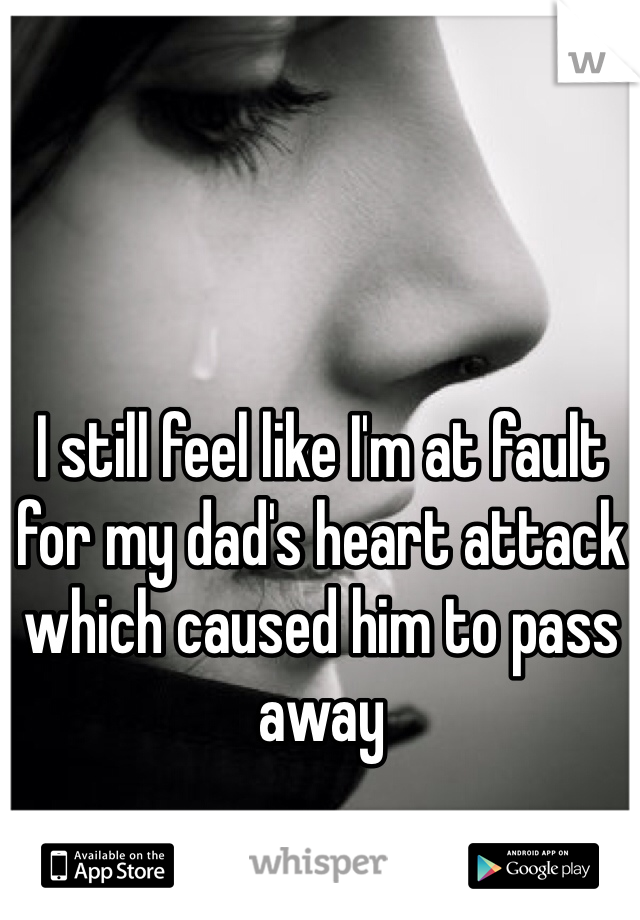 I still feel like I'm at fault for my dad's heart attack which caused him to pass away