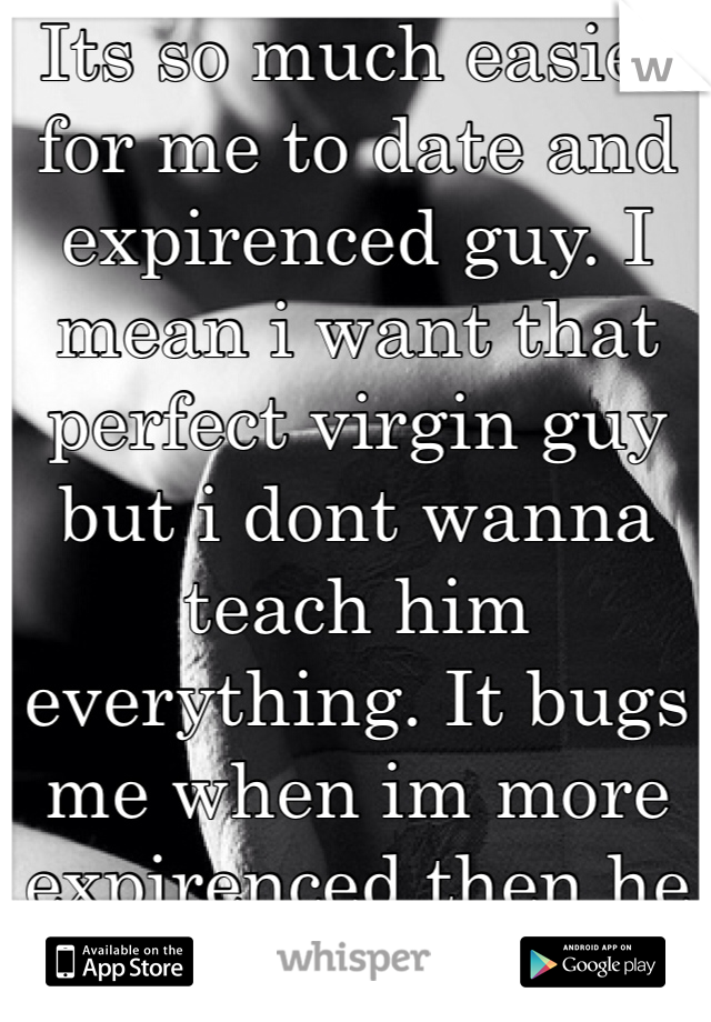 Its so much easier for me to date and expirenced guy. I mean i want that perfect virgin guy but i dont wanna teach him everything. It bugs me when im more expirenced then he is