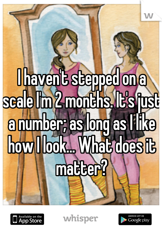 I haven't stepped on a scale I'm 2 months. It's just a number; as long as I like how I look... What does it matter?